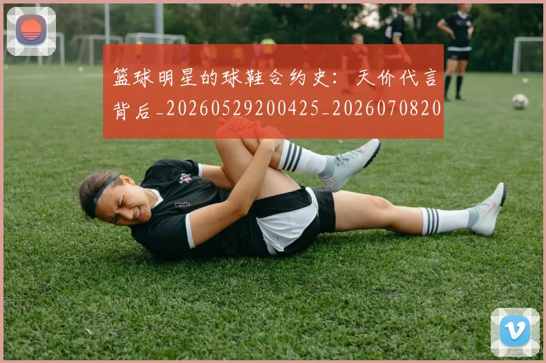 篮球明星的球鞋合约史:天价代言背后_20260529200425_20260708200613_20260804164922